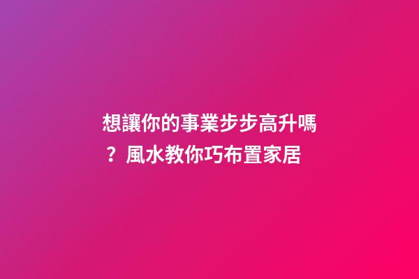 想讓你的事業步步高升嗎？風水教你巧布置家居